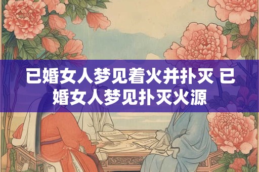 已婚女人梦见着火并扑灭 已婚女人梦见扑灭火源 已婚女人梦见着火并扑灭 已婚女人梦见扑灭火源