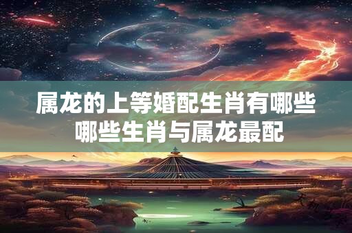 属龙的上等婚配生肖有哪些 哪些生肖与属龙最配