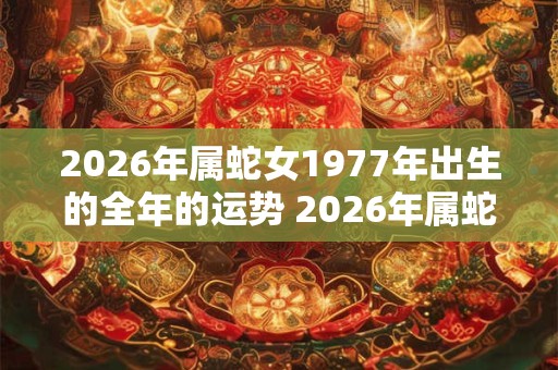 2026年属蛇女1977年出生的全年的运势 2026年属蛇女全年运势如何 2026年属蛇女1977年出生的全年的运势 2026年属蛇女全年运势如何