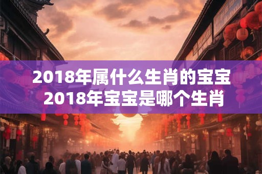 2018年属什么生肖的宝宝 2018年宝宝是哪个生肖 2018年属什么生肖的宝宝 2018年宝宝是哪个生肖