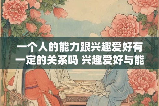 一个人的能力跟兴趣爱好有一定的关系吗 兴趣爱好与能力是否有关 一个人的能力跟兴趣爱好有一定的关系吗 兴趣爱好与能力是否有关