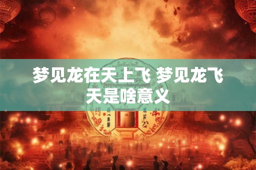 梦见龙在天上飞 梦见龙飞天是啥意义 梦见龙在天上飞 梦见龙飞天是啥意义