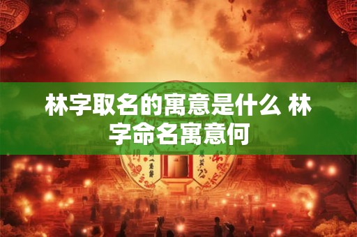 林字取名的寓意是什么 林字命名寓意何 林字取名的寓意是什么 林字命名寓意何