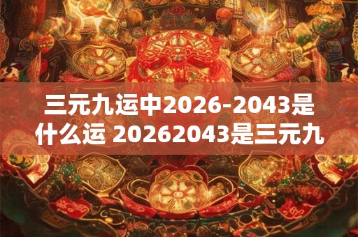 三元九运中2026-2043是什么运 20262043是三元九运中哪一个运 三元九运中2026-2043是什么运 20262043是三元九运中哪一个运