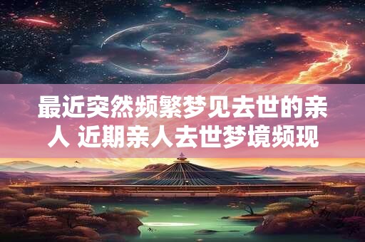 最近突然频繁梦见去世的亲人 近期亲人去世梦境频现有何寓意