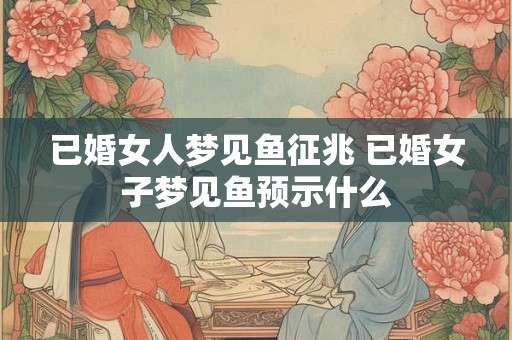已婚女人梦见鱼征兆 已婚女子梦见鱼预示什么