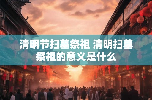 清明节扫墓祭祖 清明扫墓祭祖的意义是什么