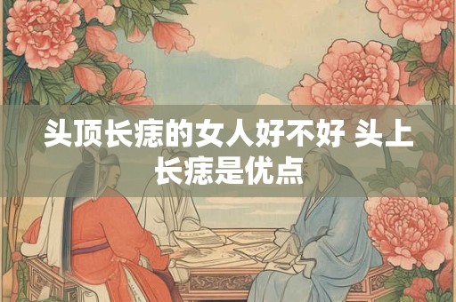 头顶长痣的女人好不好 头上长痣是优点