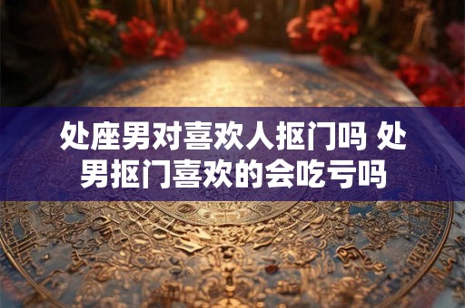 处座男对喜欢人抠门吗 处男抠门喜欢的会吃亏吗 处座男对喜欢人抠门吗 处男抠门喜欢的会吃亏吗