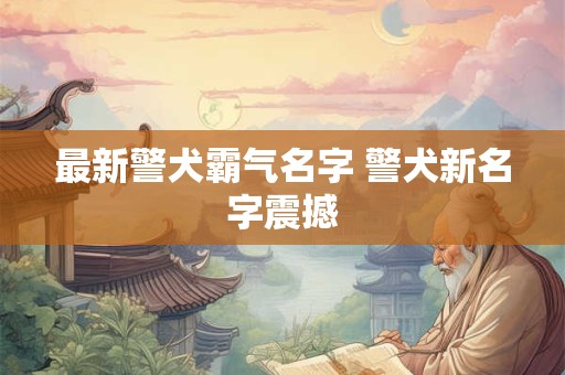 最新警犬霸气名字 警犬新名字震撼
