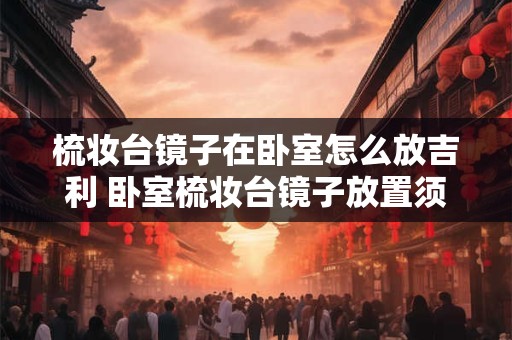 梳妆台镜子在卧室怎么放吉利 卧室梳妆台镜子放置须知 梳妆台镜子在卧室怎么放吉利 卧室梳妆台镜子放置须知