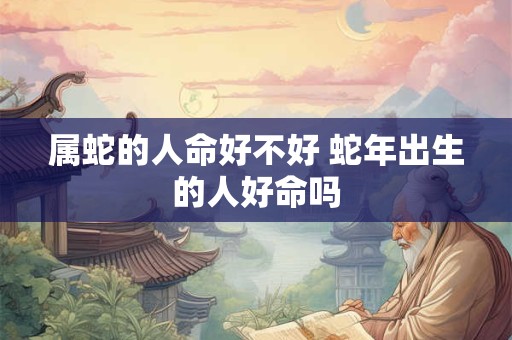 属蛇的人命好不好 蛇年出生的人好命吗 属蛇的人命好不好 蛇年出生的人好命吗