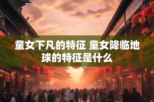 童女下凡的特征 童女降临地球的特征是什么