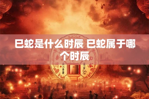 巳蛇是什么时辰 巳蛇属于哪个时辰 巳蛇是什么时辰 巳蛇属于哪个时辰