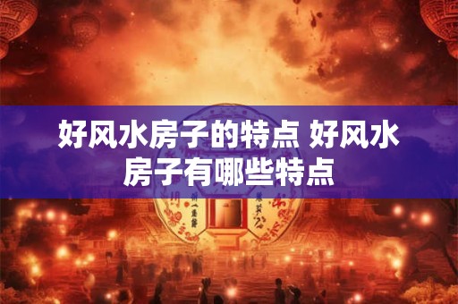 好风水房子的特点 好风水房子有哪些特点 好风水房子的特点 好风水房子有哪些特点