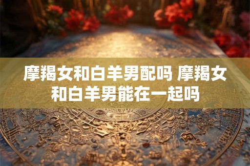 摩羯女和白羊男配吗 摩羯女和白羊男能在一起吗 摩羯女和白羊男配吗 摩羯女和白羊男能在一起吗