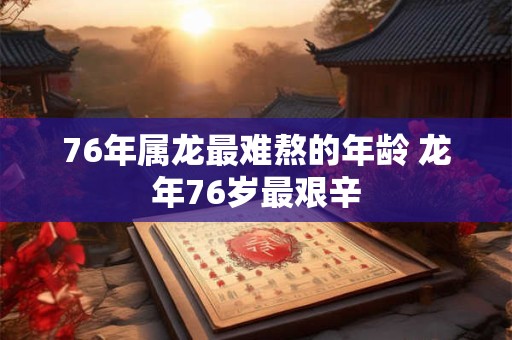 76年属龙最难熬的年龄 龙年76岁最艰辛 76年属龙最难熬的年龄 龙年76岁最艰辛