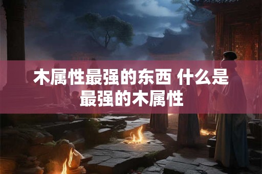 木属性最强的东西 什么是最强的木属性 木属性最强的东西 什么是最强的木属性