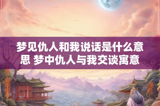 梦见仇人和我说话是什么意思 梦中仇人与我交谈寓意何在