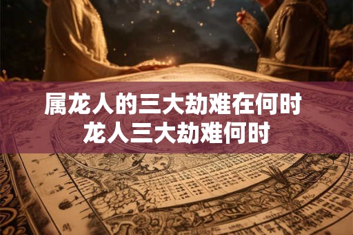 属龙人的三大劫难在何时 龙人三大劫难何时 属龙人的三大劫难在何时 龙人三大劫难何时