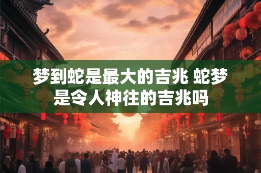 梦到蛇是最大的吉兆 蛇梦是令人神往的吉兆吗 梦到蛇是最大的吉兆 蛇梦是令人神往的吉兆吗