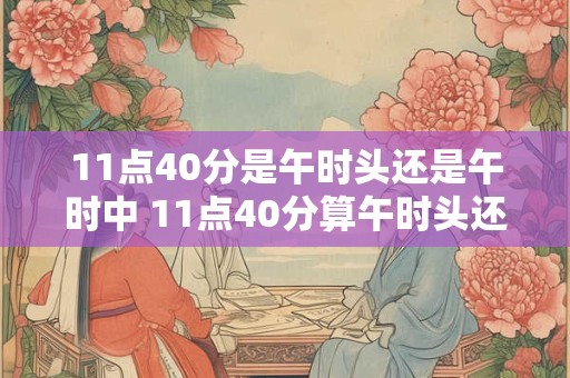 11点40分是午时头还是午时中 11点40分算午时头还是午时中
