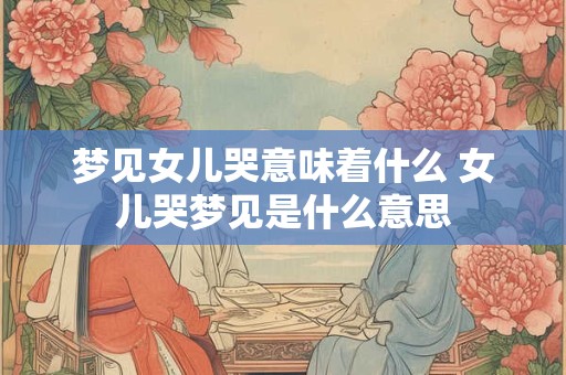 梦见女儿哭意味着什么 女儿哭梦见是什么意思 梦见女儿哭意味着什么 女儿哭梦见是什么意思