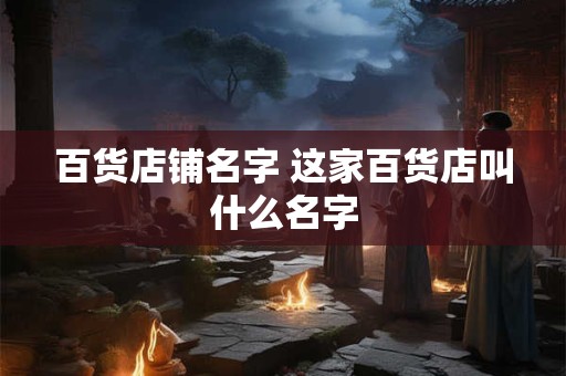 百货店铺名字 这家百货店叫什么名字 百货店铺名字 这家百货店叫什么名字