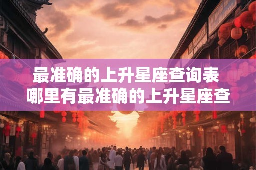最准确的上升星座查询表 哪里有最准确的上升星座查询表 最准确的上升星座查询表 哪里有最准确的上升星座查询表