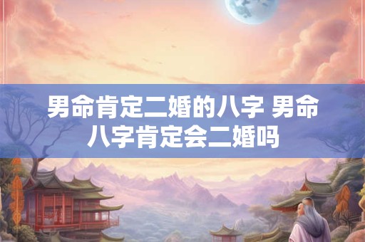 男命肯定二婚的八字 男命八字肯定会二婚吗 男命肯定二婚的八字 男命八字肯定会二婚吗