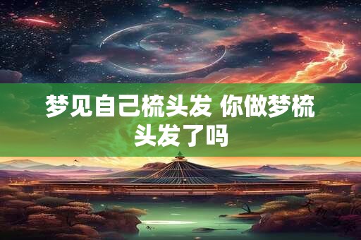 梦见自己梳头发 你做梦梳头发了吗 梦见自己梳头发 你做梦梳头发了吗