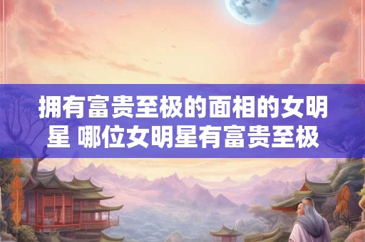 拥有富贵至极的面相的女明星 哪位女明星有富贵至极的面相 拥有富贵至极的面相的女明星 哪位女明星有富贵至极的面相