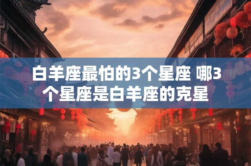 白羊座最怕的3个星座 哪3个星座是白羊座的克星