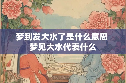 梦到发大水了是什么意思 梦见大水代表什么 梦到发大水了是什么意思 梦见大水代表什么