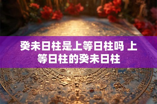 癸未日柱是上等日柱吗 上等日柱的癸未日柱 癸未日柱是上等日柱吗 上等日柱的癸未日柱