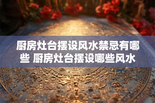 厨房灶台摆设风水禁忌有哪些 厨房灶台摆设哪些风水禁忌 厨房灶台摆设风水禁忌有哪些 厨房灶台摆设哪些风水禁忌