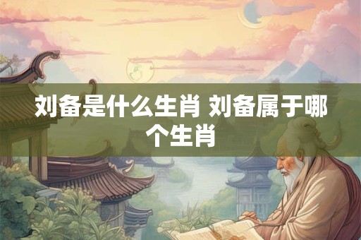 刘备是什么生肖 刘备属于哪个生肖