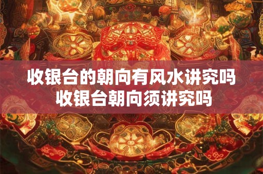 收银台的朝向有风水讲究吗 收银台朝向须讲究吗 收银台的朝向有风水讲究吗 收银台朝向须讲究吗