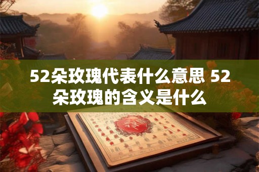 52朵玫瑰代表什么意思 52朵玫瑰的含义是什么 52朵玫瑰代表什么意思 52朵玫瑰的含义是什么