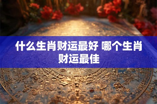 什么生肖财运最好 哪个生肖财运最佳 什么生肖财运最好 哪个生肖财运最佳