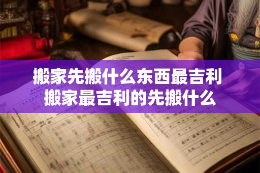 搬家先搬什么东西最吉利 搬家最吉利的先搬什么 搬家先搬什么东西最吉利 搬家最吉利的先搬什么