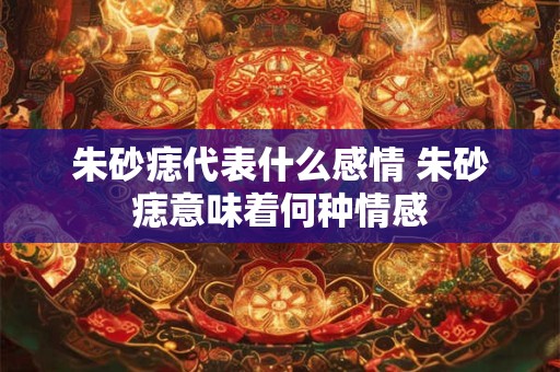朱砂痣代表什么感情 朱砂痣意味着何种情感 朱砂痣代表什么感情 朱砂痣意味着何种情感