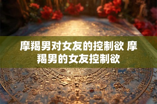 摩羯男对女友的控制欲 摩羯男的女友控制欲