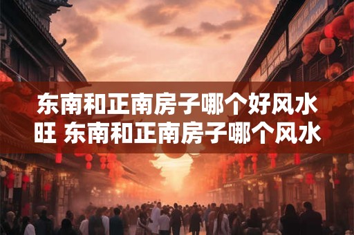 东南和正南房子哪个好风水旺 东南和正南房子哪个风水更旺