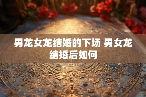 男龙女龙结婚的下场 男女龙结婚后如何 男龙女龙结婚的下场 男女龙结婚后如何