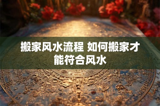 搬家风水流程 如何搬家才能符合风水 搬家风水流程 如何搬家才能符合风水