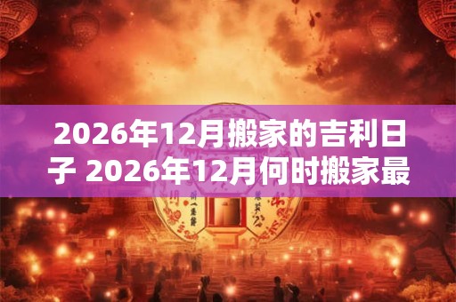 2026年12月搬家的吉利日子 2026年12月何时搬家最吉利 2026年12月搬家的吉利日子 2026年12月何时搬家最吉利