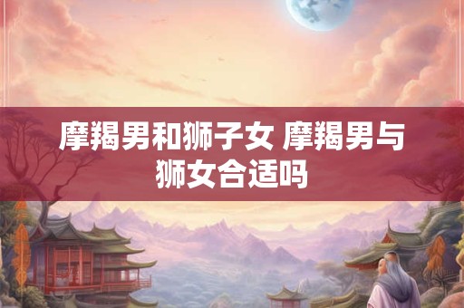 摩羯男和狮子女 摩羯男与狮女合适吗