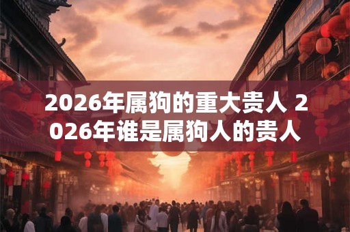 2026年属狗的重大贵人 2026年谁是属狗人的贵人