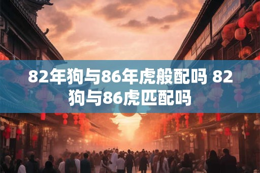 82年狗与86年虎般配吗 82狗与86虎匹配吗 82年狗与86年虎般配吗 82狗与86虎匹配吗